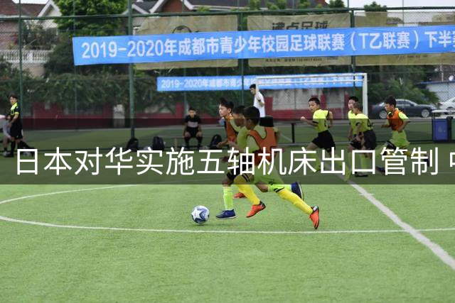日本对华实施五轴机床出口管制 中国制造业面临转型考验