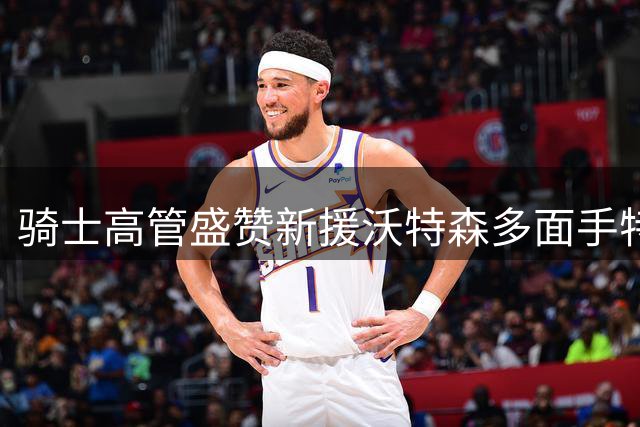 骑士高管盛赞新援沃特森多面手特质