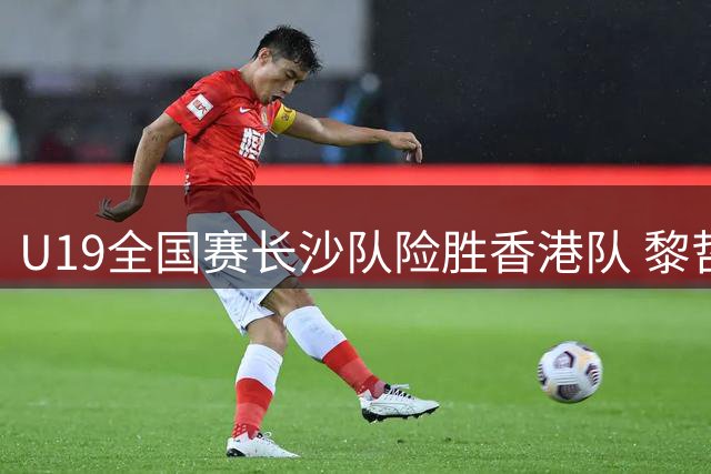 U19全国赛长沙队险胜香港队 黎哲铭独砍22分